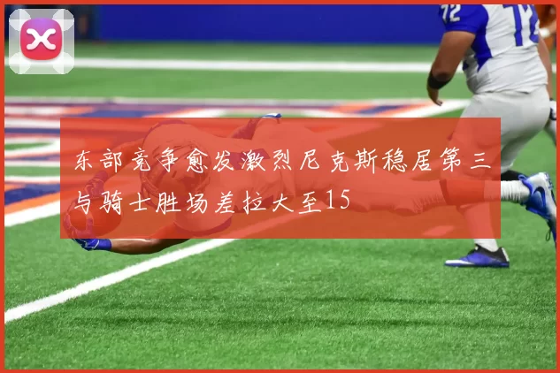 东部竞争愈发激烈尼克斯稳居第三与骑士胜场差拉大至15