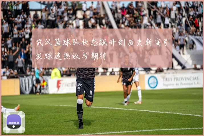 武汉篮球队状态飙升创历史新高引发球迷热议与期待