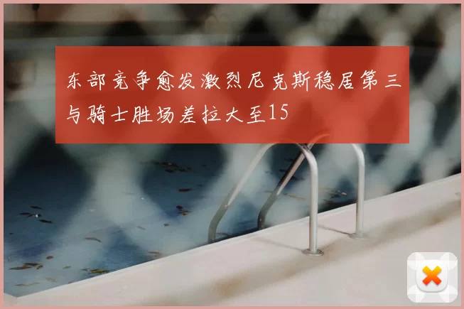 东部竞争愈发激烈尼克斯稳居第三与骑士胜场差拉大至15