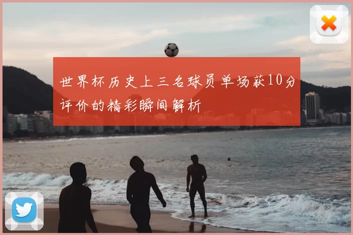 世界杯历史上三名球员单场获10分评价的精彩瞬间解析