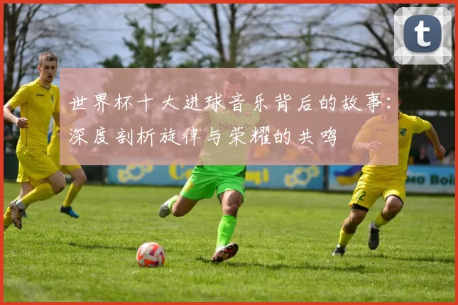 世界杯十大进球音乐背后的故事:深度剖析旋律与荣耀的共鸣