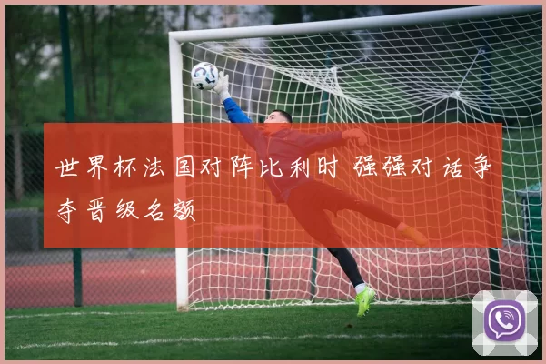 世界杯法国对阵比利时 强强对话争夺晋级名额