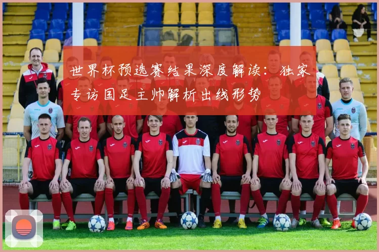 世界杯预选赛结果深度解读:独家专访国足主帅解析出线形势