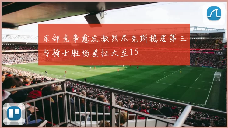 东部竞争愈发激烈尼克斯稳居第三与骑士胜场差拉大至15