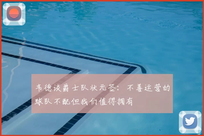 韦德谈爵士队状元签：不善运营的球队不配但我们值得拥有