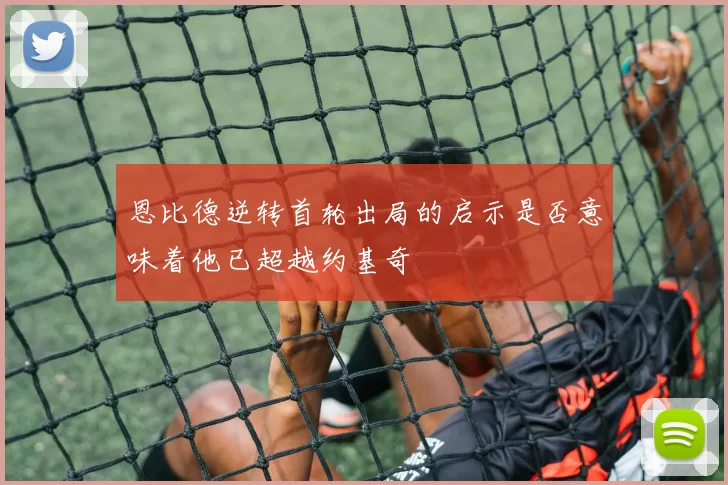 恩比德逆转首轮出局的启示是否意味着他已超越约基奇