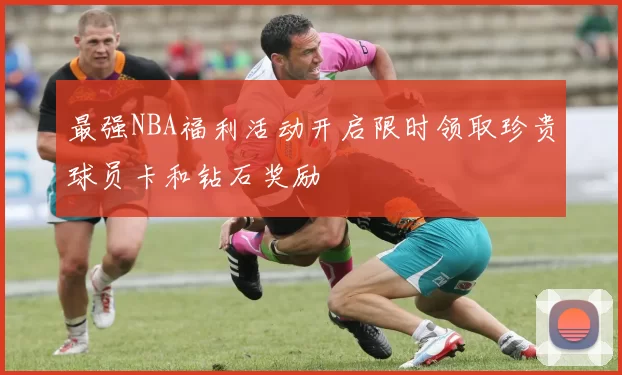 最强NBA福利活动开启限时领取珍贵球员卡和钻石奖励