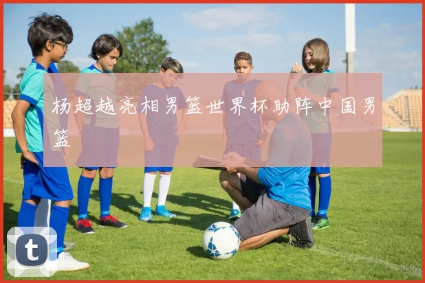 杨超越亮相男篮世界杯助阵中国男篮