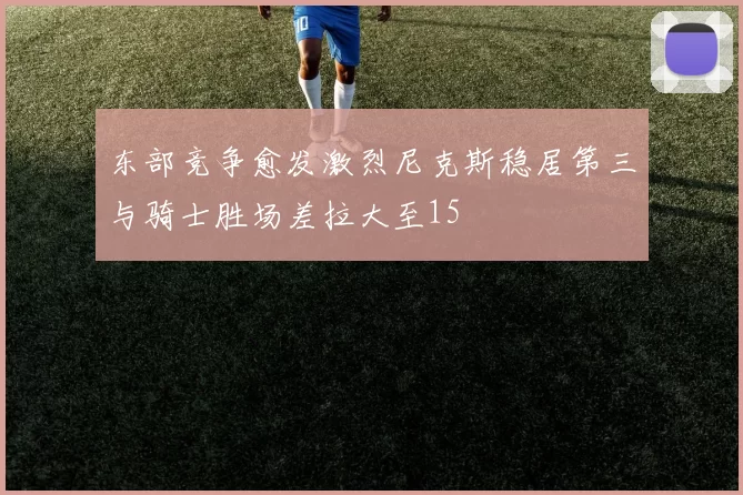 东部竞争愈发激烈尼克斯稳居第三与骑士胜场差拉大至15