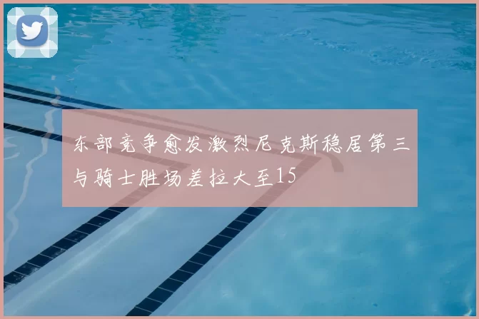 东部竞争愈发激烈尼克斯稳居第三与骑士胜场差拉大至15
