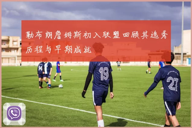 勒布朗詹姆斯初入联盟回顾其选秀历程与早期成就