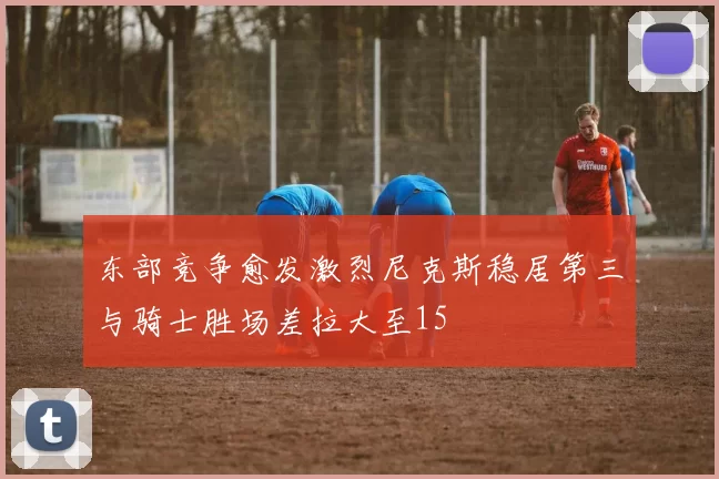 东部竞争愈发激烈尼克斯稳居第三与骑士胜场差拉大至15