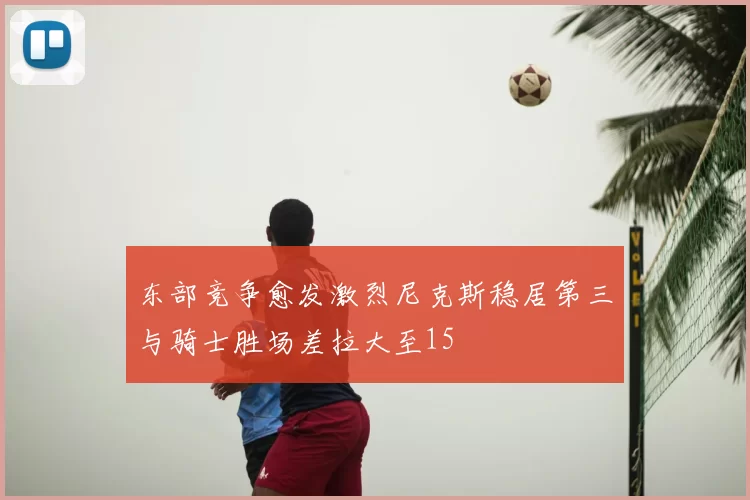 东部竞争愈发激烈尼克斯稳居第三与骑士胜场差拉大至15