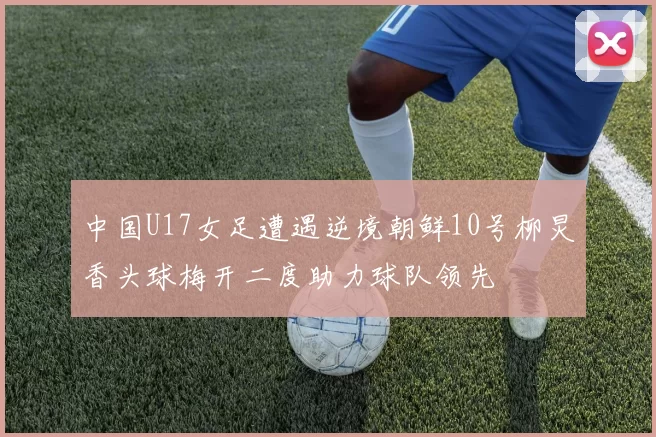 中国U17女足遭遇逆境朝鲜10号柳炅香头球梅开二度助力球队领先