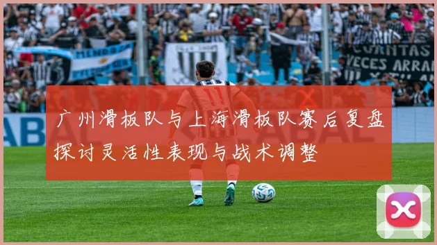 广州滑板队与上海滑板队赛后复盘探讨灵活性表现与战术调整