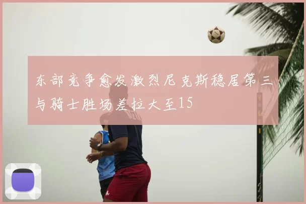 东部竞争愈发激烈尼克斯稳居第三与骑士胜场差拉大至15