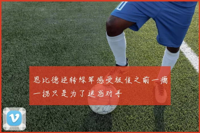 恩比德逆转绿军感受极佳之前一瘸一拐只是为了迷惑对手