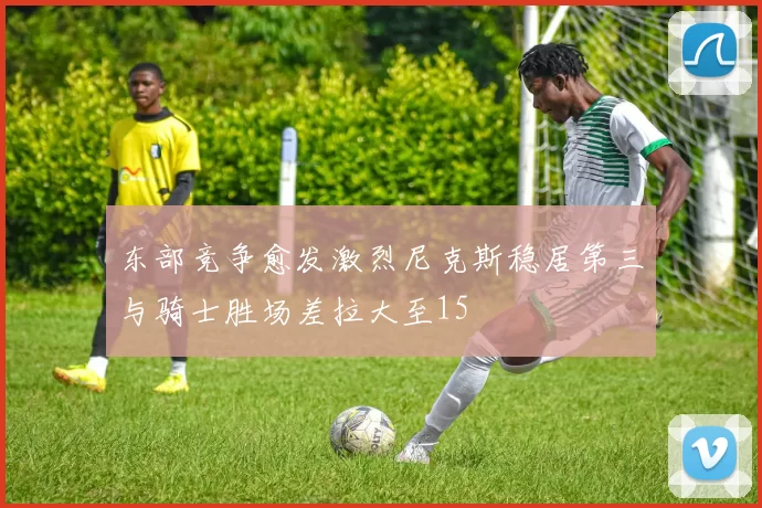 东部竞争愈发激烈尼克斯稳居第三与骑士胜场差拉大至15