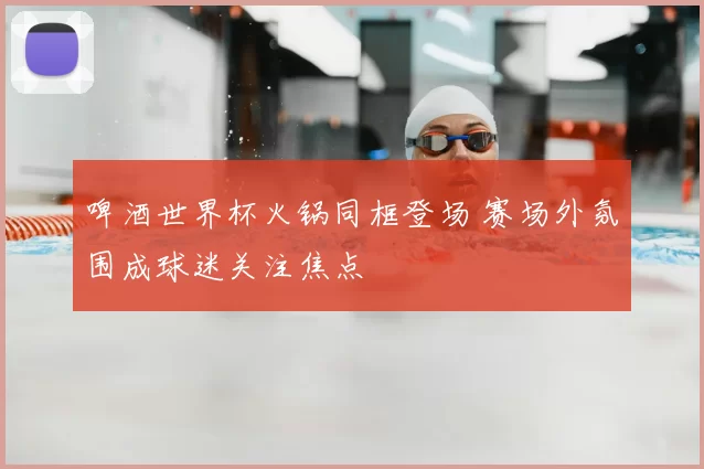 啤酒世界杯火锅同框登场 赛场外氛围成球迷关注焦点