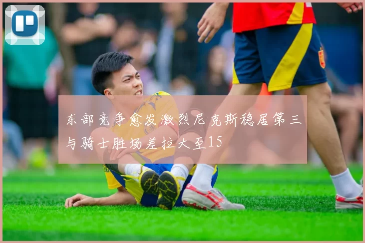 东部竞争愈发激烈尼克斯稳居第三与骑士胜场差拉大至15