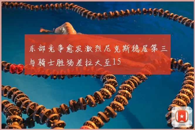 东部竞争愈发激烈尼克斯稳居第三与骑士胜场差拉大至15