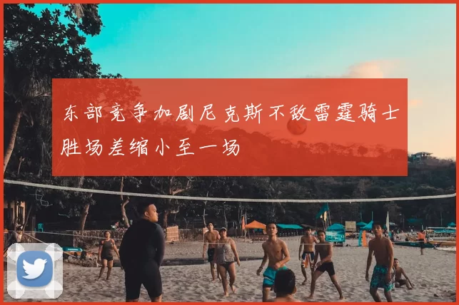 东部竞争加剧尼克斯不敌雷霆骑士胜场差缩小至一场