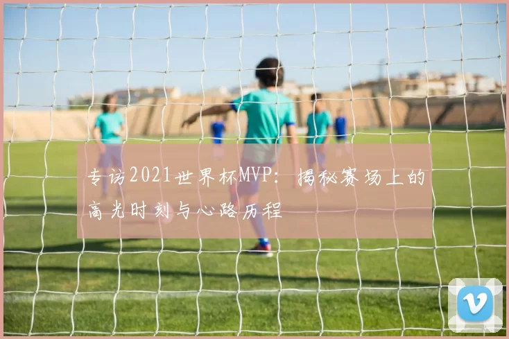专访2021世界杯MVP：揭秘赛场上的高光时刻与心路历程