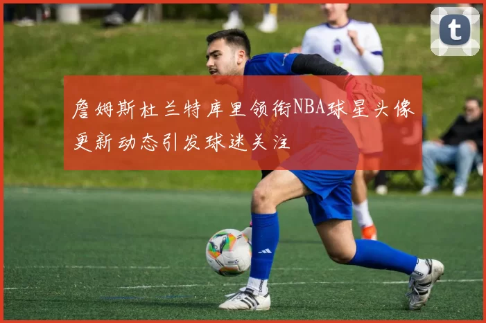 詹姆斯杜兰特库里领衔NBA球星头像更新动态引发球迷关注