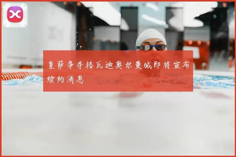 皇萨争夺格瓦迪奥尔曼城即将宣布续约消息