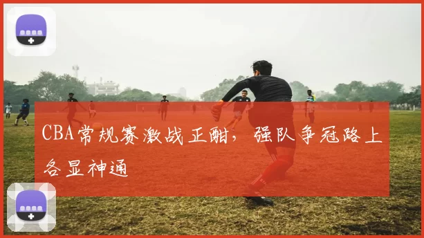 CBA常规赛激战正酣，强队争冠路上各显神通