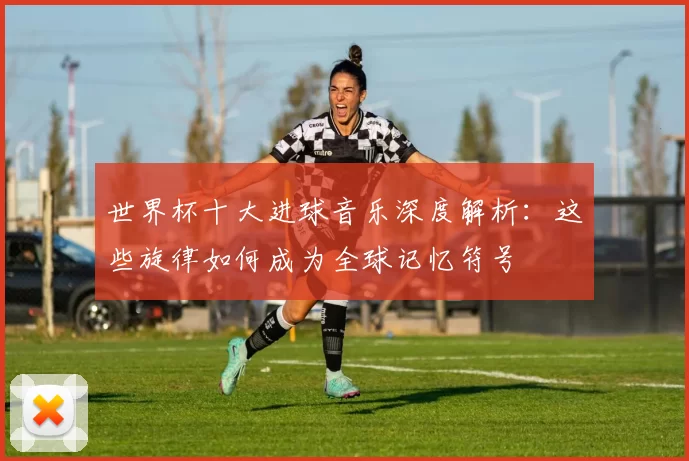 世界杯十大进球音乐深度解析:这些旋律如何成为全球记忆符号
