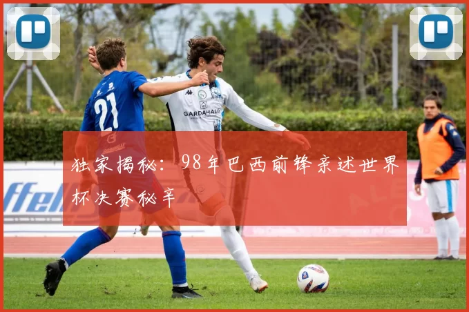 独家揭秘:98年巴西前锋亲述世界杯决赛秘辛