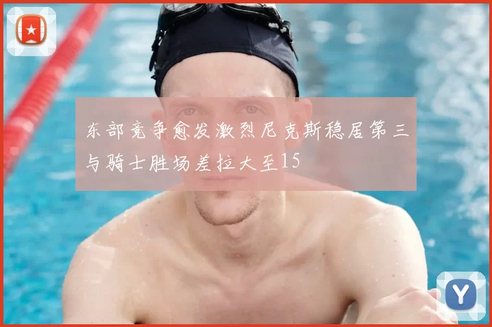 东部竞争愈发激烈尼克斯稳居第三与骑士胜场差拉大至15