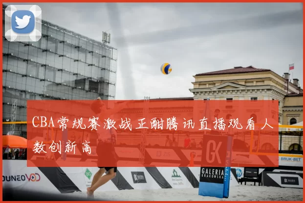 CBA常规赛激战正酣腾讯直播观看人数创新高