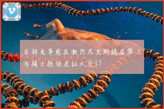 东部竞争愈发激烈尼克斯稳居第三与骑士胜场差拉大至15