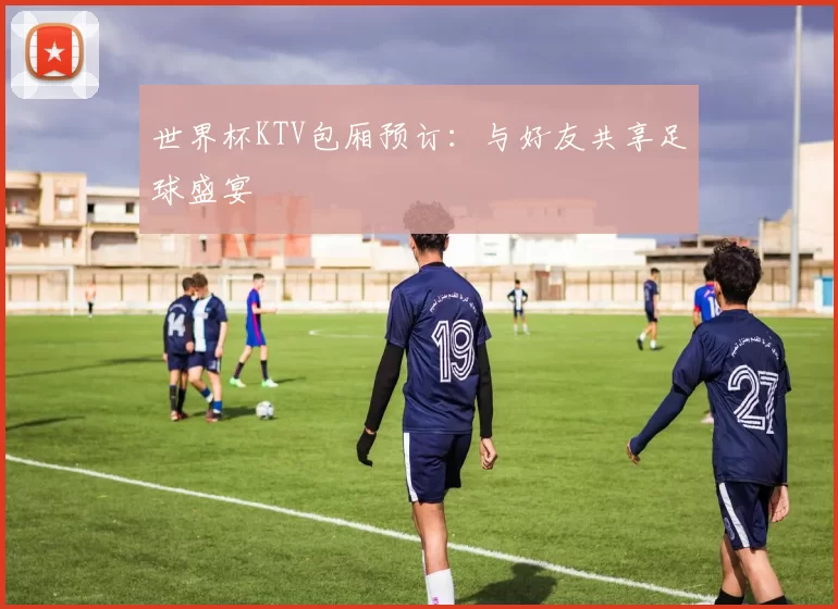 世界杯KTV包厢预订:与好友共享足球盛宴