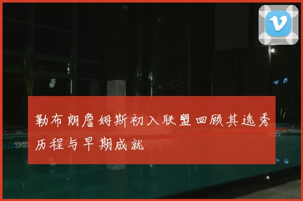 勒布朗詹姆斯初入联盟回顾其选秀历程与早期成就