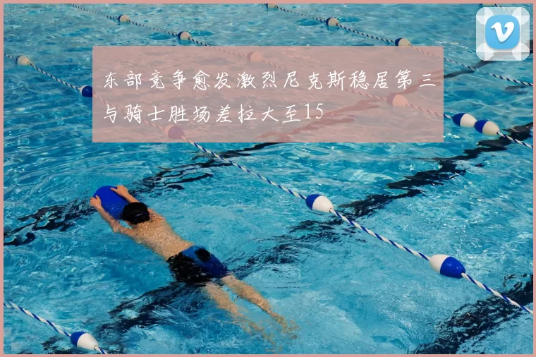 东部竞争愈发激烈尼克斯稳居第三与骑士胜场差拉大至15