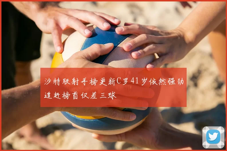 沙特联射手榜更新C罗41岁依然强劲追赶榜首仅差三球
