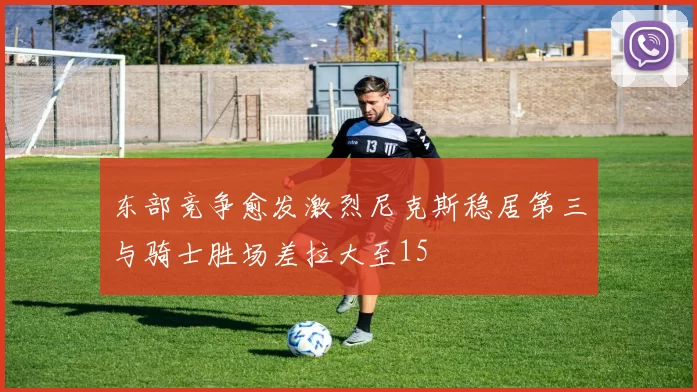 东部竞争愈发激烈尼克斯稳居第三与骑士胜场差拉大至15