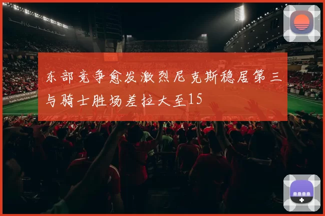 东部竞争愈发激烈尼克斯稳居第三与骑士胜场差拉大至15