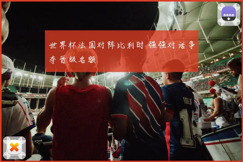 世界杯法国对阵比利时 强强对话争夺晋级名额