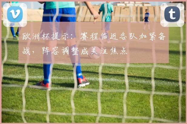 欧洲杯提示:赛程临近各队加紧备战,阵容调整成关注焦点