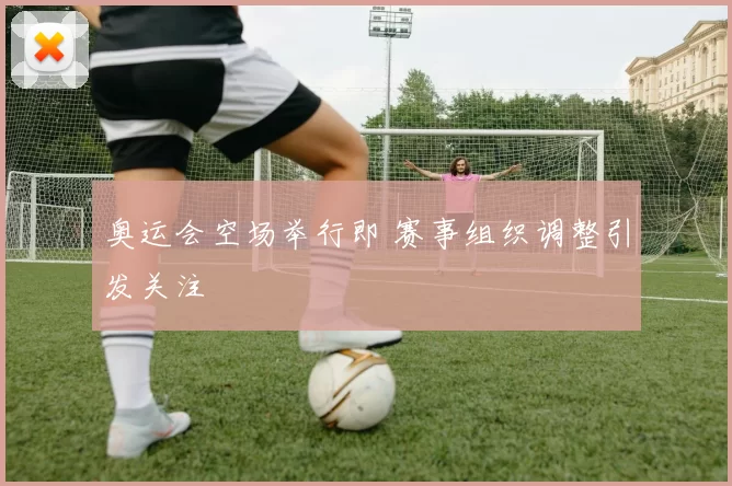 奥运会空场举行即 赛事组织调整引发关注