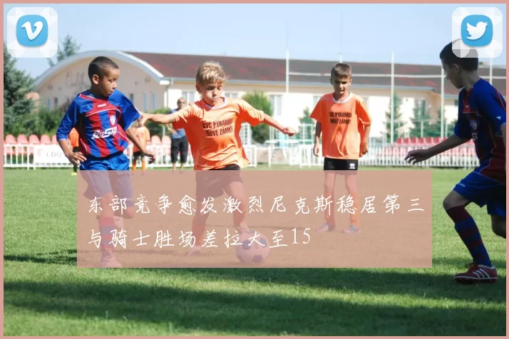 东部竞争愈发激烈尼克斯稳居第三与骑士胜场差拉大至15