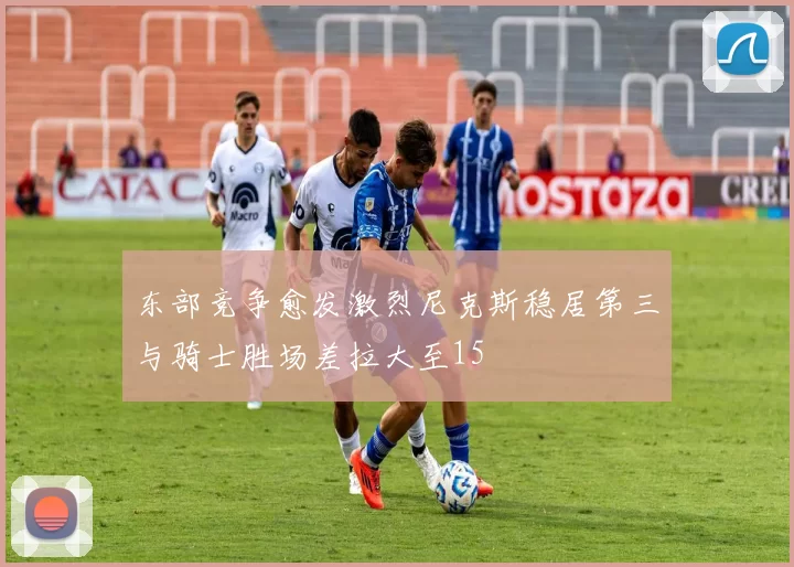 东部竞争愈发激烈尼克斯稳居第三与骑士胜场差拉大至15