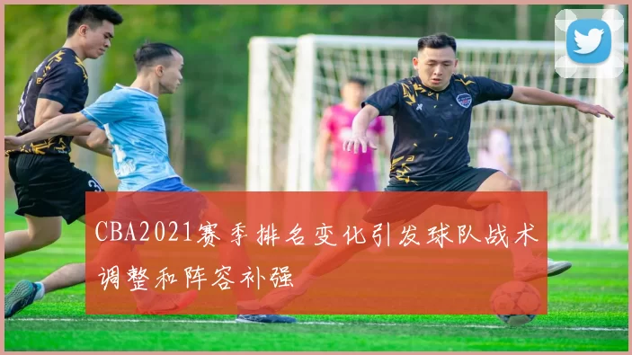 CBA2021赛季排名变化引发球队战术调整和阵容补强