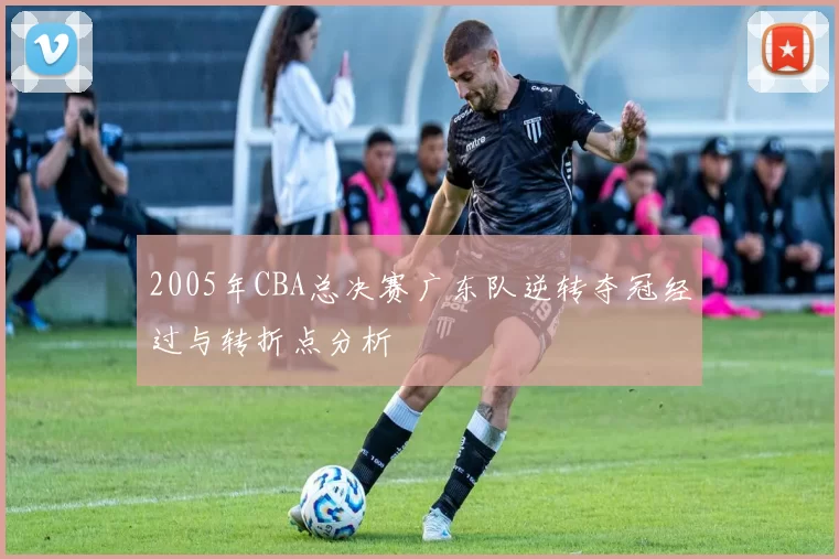 2005年CBA总决赛广东队逆转夺冠经过与转折点分析