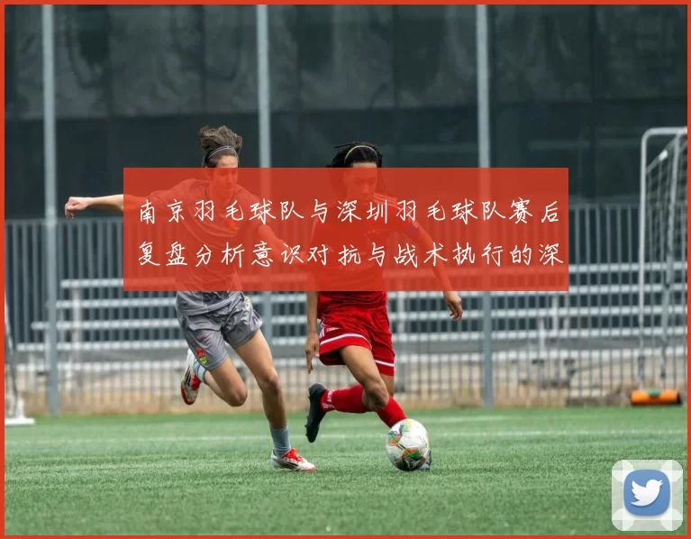 南京羽毛球队与深圳羽毛球队赛后复盘分析意识对抗与战术执行的深度探讨