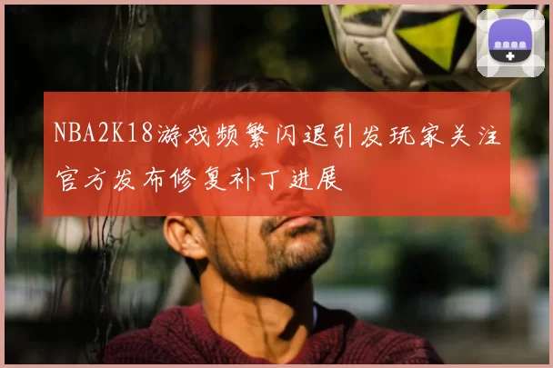 NBA2K18游戏频繁闪退引发玩家关注官方发布修复补丁进展